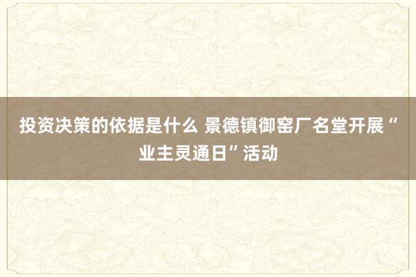 投资决策的依据是什么 景德镇御窑厂名堂开展“业主灵通日”活动