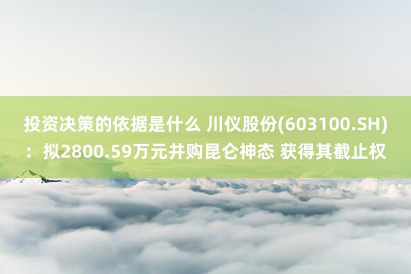 投资决策的依据是什么 川仪股份(603100.SH)：拟2800.59万元并购昆仑神态 获得其截止权