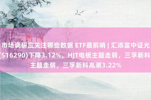 市场调研应关注哪些数据 ETF最前哨 | 汇添富中证光伏产业ETF(516290)下降3.12%，HJT电板主题走弱，三孚新科高潮3.22%