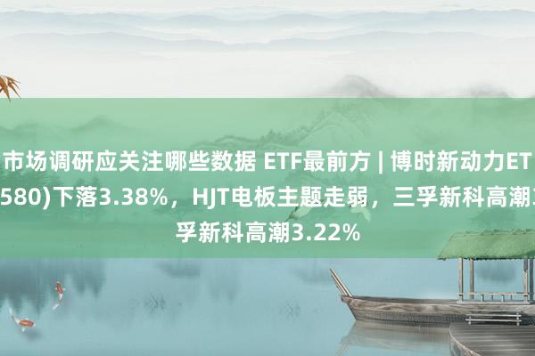 市场调研应关注哪些数据 ETF最前方 | 博时新动力ETF(516580)下落3.38%，HJT电板主题走弱，三孚新科高潮3.22%