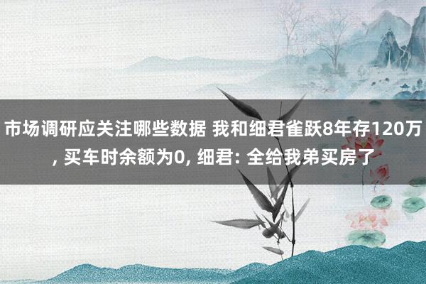 市场调研应关注哪些数据 我和细君雀跃8年存120万, 买车时余额为0, 细君: 全给我弟买房了