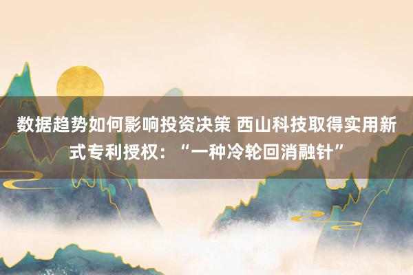 数据趋势如何影响投资决策 西山科技取得实用新式专利授权：“一种冷轮回消融针”