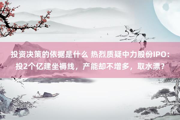 投资决策的依据是什么 热烈质疑中力股份IPO：投2个亿建坐褥线，产能却不增多，取水漂？