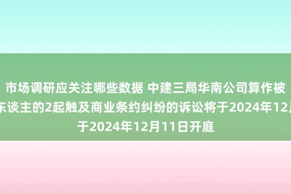 市场调研应关注哪些数据 中建三局华南公司算作被告/被上诉东谈主的2起触及商业条约纠纷的诉讼将于2024年12月11日开庭