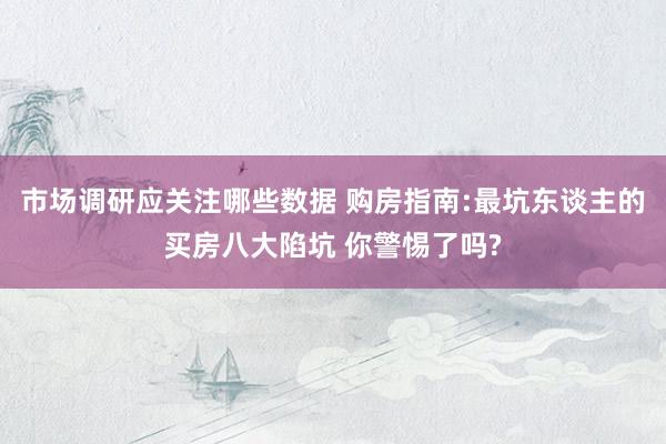 市场调研应关注哪些数据 购房指南:最坑东谈主的买房八大陷坑 你警惕了吗?