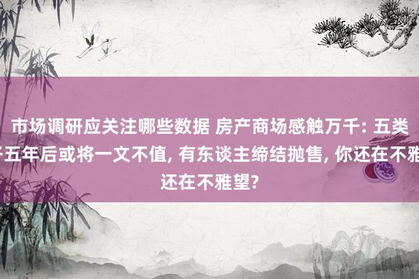 市场调研应关注哪些数据 房产商场感触万千: 五类屋子五年后或将一文不值, 有东谈主缔结抛售, 你还在不雅望?