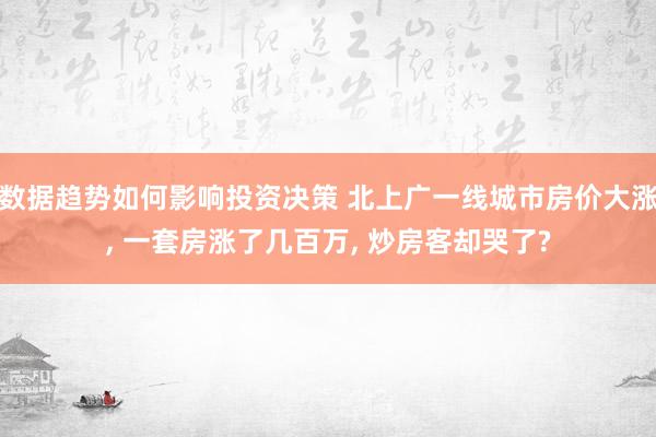 数据趋势如何影响投资决策 北上广一线城市房价大涨, 一套房涨了几百万, 炒房客却哭了?