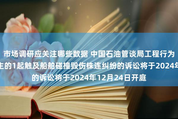 市场调研应关注哪些数据 中国石油管谈局工程行为原告/上诉东谈主的1起触及船舶碰撞毁伤株连纠纷的诉讼将于2024年12月24日开庭