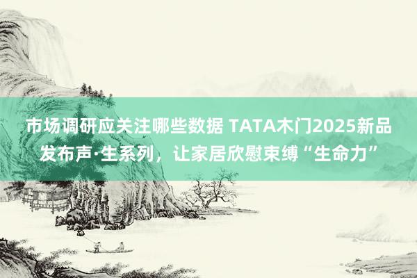 市场调研应关注哪些数据 TATA木门2025新品发布声·生系列，让家居欣慰束缚“生命力”