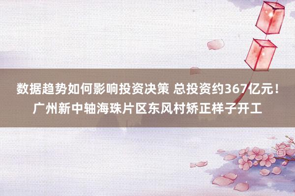 数据趋势如何影响投资决策 总投资约367亿元！广州新中轴海珠片区东风村矫正样子开工