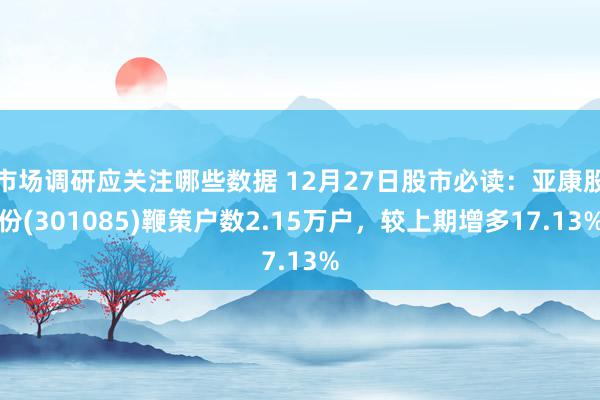 市场调研应关注哪些数据 12月27日股市必读：亚康股份(301085)鞭策户数2.15万户，较上期增多17.13%