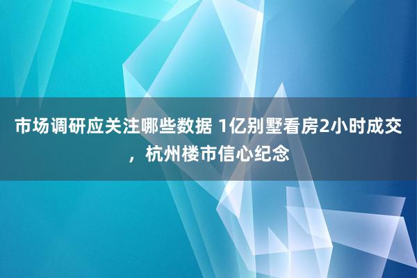 市场调研应关注哪些数据 1亿别墅看房2小时成交，杭州楼市信心纪念