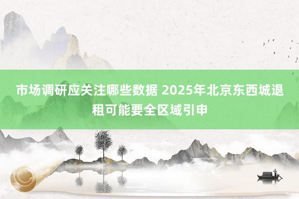 市场调研应关注哪些数据 2025年北京东西城退租可能要全区域引申