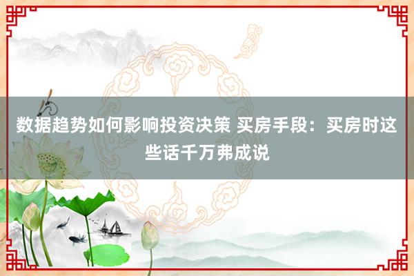 数据趋势如何影响投资决策 买房手段：买房时这些话千万弗成说