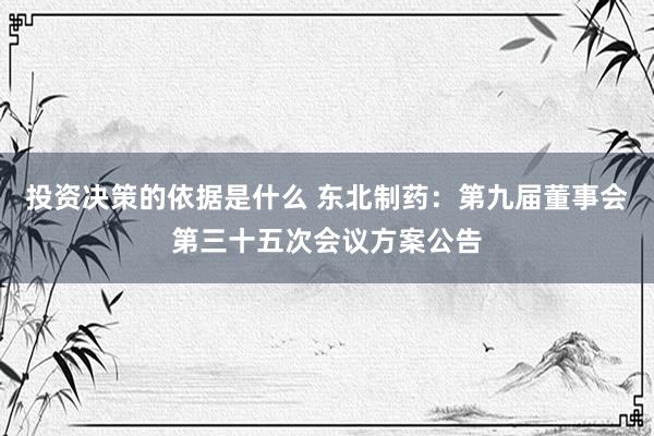 投资决策的依据是什么 东北制药：第九届董事会第三十五次会议方案公告