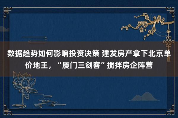 数据趋势如何影响投资决策 建发房产拿下北京单价地王，“厦门三剑客”搅拌房企阵营