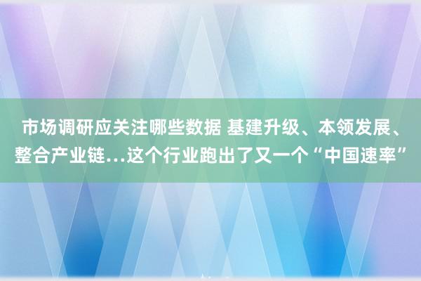 市场调研应关注哪些数据 基建升级、本领发展、整合产业链…这个行业跑出了又一个“中国速率”