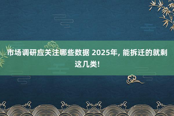 市场调研应关注哪些数据 2025年, 能拆迁的就剩这几类!