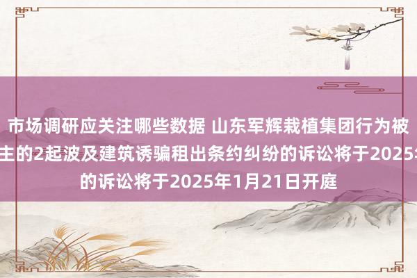 市场调研应关注哪些数据 山东军辉栽植集团行为被告/被上诉东谈主的2起波及建筑诱骗租出条约纠纷的诉讼将于2025年1月21日开庭