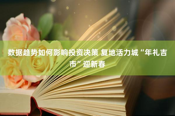 数据趋势如何影响投资决策 复地活力城“年礼吉市”迎新春