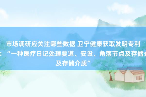 市场调研应关注哪些数据 卫宁健康获取发明专利授权：“一种医疗日记处理要道、安设、角落节点及存储介质”