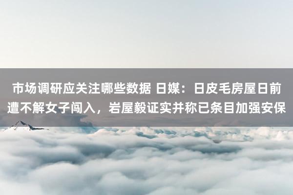 市场调研应关注哪些数据 日媒：日皮毛房屋日前遭不解女子闯入，岩屋毅证实并称已条目加强安保