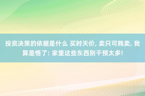 投资决策的依据是什么 买时天价, 卖只可贱卖, 我算是悟了: 家里这些东西别干预太多!