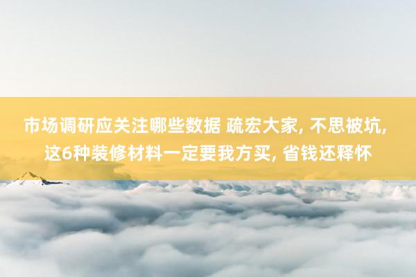 市场调研应关注哪些数据 疏宏大家, 不思被坑, 这6种装修材料一定要我方买, 省钱还释怀