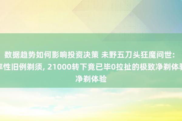 数据趋势如何影响投资决策 未野五刀头狂魔问世: 率性旧例剃须, 21000转下竟已毕0拉扯的极致净剃体验