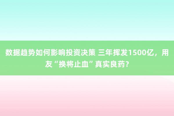 数据趋势如何影响投资决策 三年挥发1500亿，用友“换将止血”真实良药？