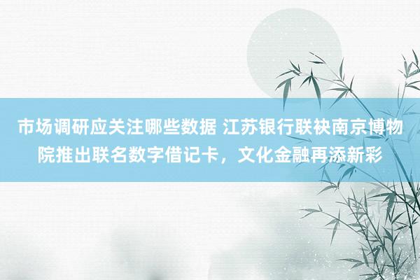 市场调研应关注哪些数据 江苏银行联袂南京博物院推出联名数字借记卡，文化金融再添新彩