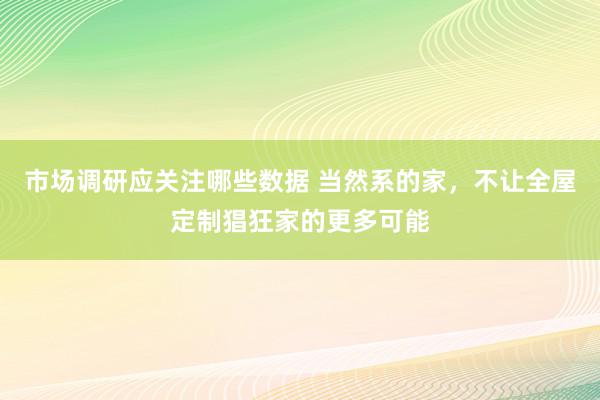 市场调研应关注哪些数据 当然系的家，不让全屋定制猖狂家的更多可能