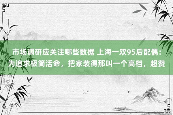 市场调研应关注哪些数据 上海一双95后配偶：为追求极简活命，把家装得那叫一个高档，超赞