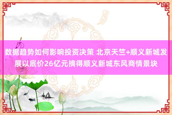 数据趋势如何影响投资决策 北京天竺+顺义新城发展以底价26亿元摘得顺义新城东风商情景块