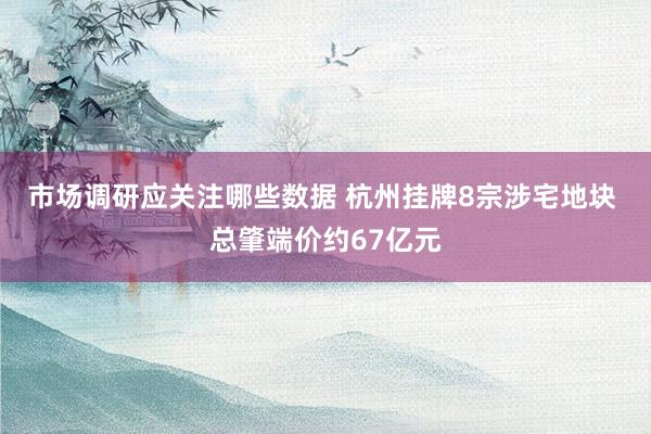 市场调研应关注哪些数据 杭州挂牌8宗涉宅地块 总肇端价约67亿元