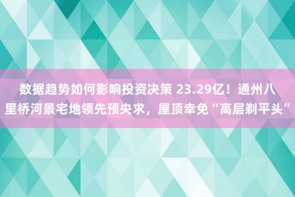 数据趋势如何影响投资决策 23.29亿！通州八里桥河景宅地领先预央求，屋顶幸免“高层剃平头”