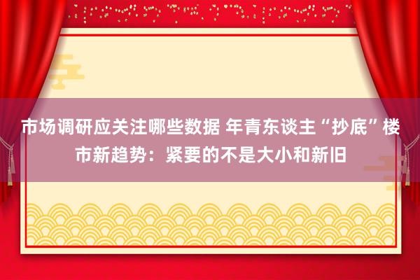 市场调研应关注哪些数据 年青东谈主“抄底”楼市新趋势：紧要的不是大小和新旧