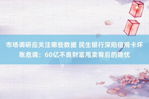 市场调研应关注哪些数据 民生银行深陷信用卡坏账危境：60亿不良财富甩卖背后的隐忧