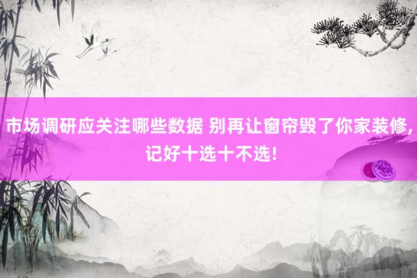 市场调研应关注哪些数据 别再让窗帘毁了你家装修, 记好十选十不选!