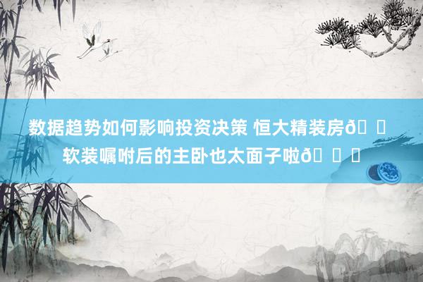 数据趋势如何影响投资决策 恒大精装房🏠软装嘱咐后的主卧也太面子啦🍃