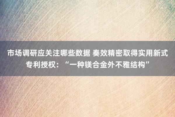 市场调研应关注哪些数据 奏效精密取得实用新式专利授权：“一种镁合金外不雅结构”