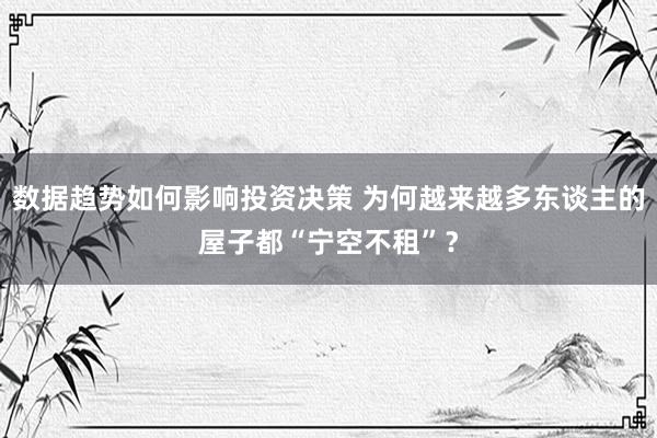 数据趋势如何影响投资决策 为何越来越多东谈主的屋子都“宁空不租”？