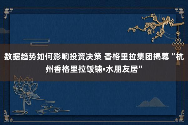 数据趋势如何影响投资决策 香格里拉集团揭幕“杭州香格里拉饭铺•水朋友居”